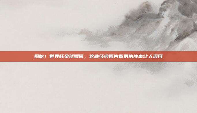 揭秘！世界杯金球瞬间，这些经典图片背后的故事让人泪目