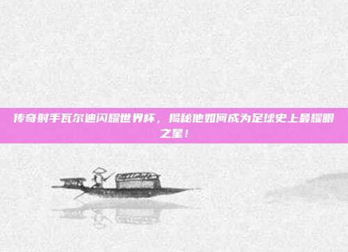 传奇射手瓦尔迪闪耀世界杯,揭秘他如何成为足球史上最耀眼之星!