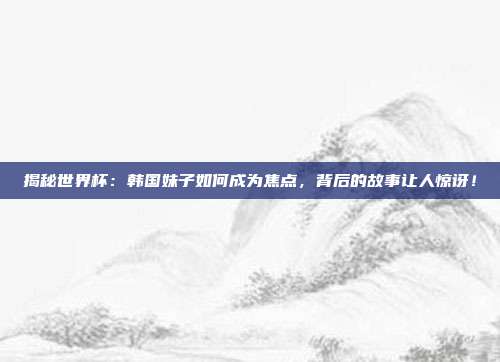 揭秘世界杯：韩国妹子如何成为焦点，背后的故事让人惊讶！