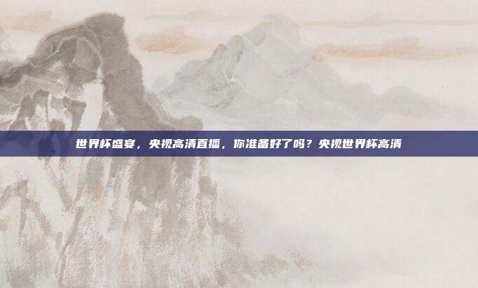 世界杯盛宴,央视高清直播,你准备好了吗?央视世界杯高清