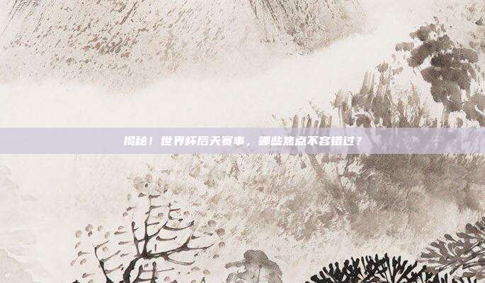 揭秘！世界杯后天赛事，哪些焦点不容错过？