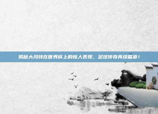 揭秘大冯特在世界杯上的惊人表现，足球传奇再续篇章！