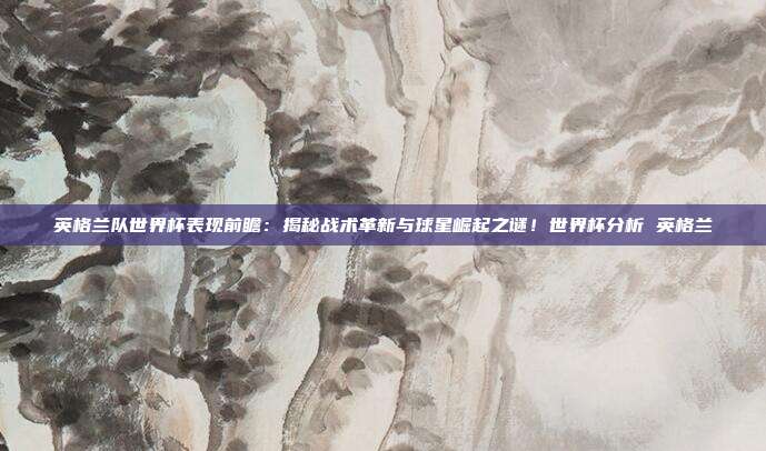 英格兰队世界杯表现前瞻：揭秘战术革新与球星崛起之谜！世界杯分析 英格兰
