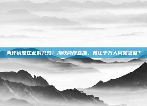 两岸情感在此刻共鸣！海峡两岸直播，竟让千万人同频落泪？