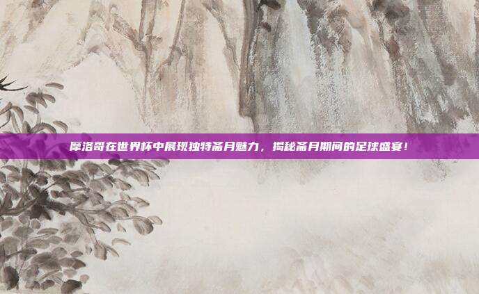 摩洛哥在世界杯中展现独特斋月魅力,揭秘斋月期间的足球盛宴!
