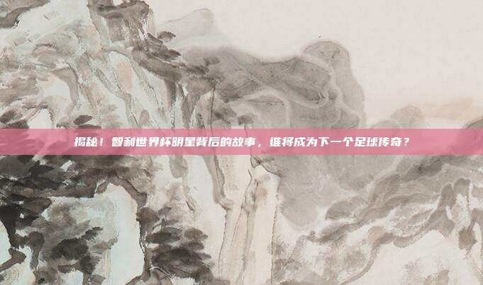 揭秘！智利世界杯明星背后的故事，谁将成为下一个足球传奇？