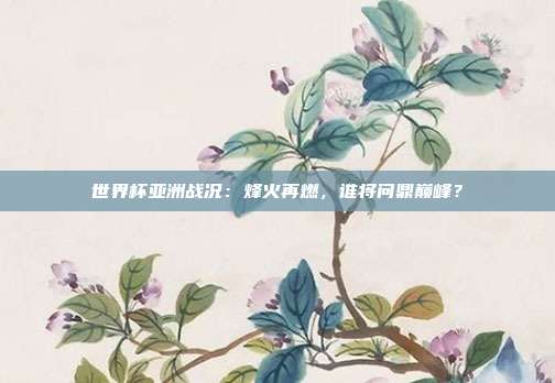 世界杯亚洲战况：烽火再燃，谁将问鼎巅峰？