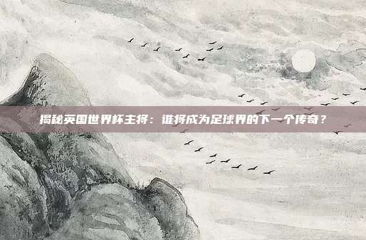 揭秘英国世界杯主将：谁将成为足球界的下一个传奇？