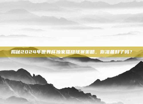 揭秘2024年世界杯独家播放球赛策略，你准备好了吗？