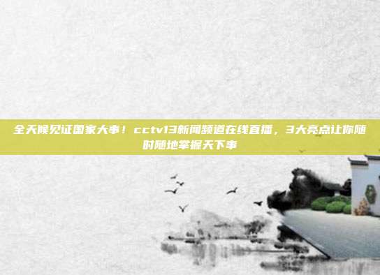 全天候见证国家大事！cctv13新闻频道在线直播，3大亮点让你随时随地掌握天下事