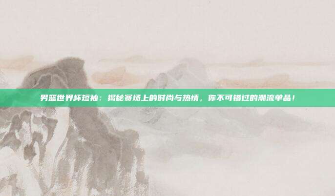 男篮世界杯短袖：揭秘赛场上的时尚与热情，你不可错过的潮流单品！