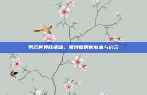 男篮世界杯银牌：辉煌背后的故事与启示