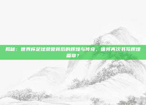 揭秘：世界杯足球荣誉背后的辉煌与传奇，谁将再次书写辉煌篇章？
