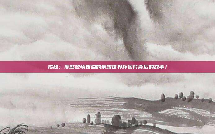 揭秘：那些激情四溢的亲吻世界杯图片背后的故事！