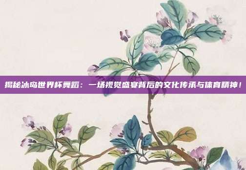 揭秘冰岛世界杯舞蹈：一场视觉盛宴背后的文化传承与体育精神！