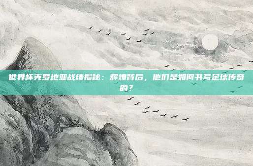世界杯克罗地亚战绩揭秘：辉煌背后，他们是如何书写足球传奇的？