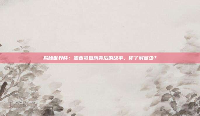 揭秘世界杯：墨西哥国旗背后的故事，你了解多少？
