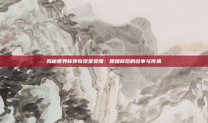 揭秘世界杯传奇球星贝隆:辉煌背后的故事与传承