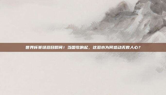 世界杯赛场泪目瞬间!当国歌响起,这泪水为何感动无数人心?