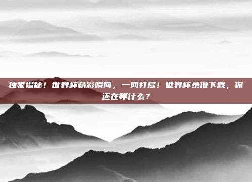 独家揭秘!世界杯精彩瞬间,一网打尽!世界杯录像下载,你还在等什么?