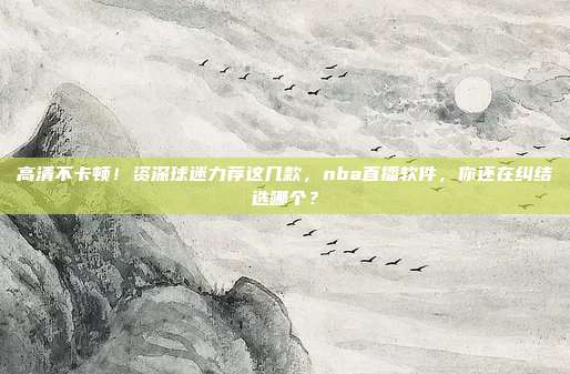 高清不卡顿！资深球迷力荐这几款，nba直播软件，你还在纠结选哪个？