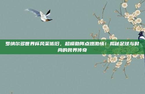 罗纳尔多世界杯风采依旧，超模助阵点燃激情！揭秘足球与时尚的跨界传奇