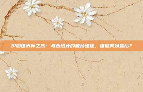 伊朗世界杯之旅：与西班牙的激情碰撞，谁能笑到最后？