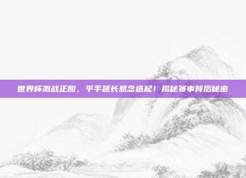 世界杯激战正酣,平手延长悬念迭起!揭秘赛事背后秘密