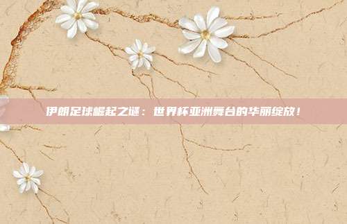 伊朗足球崛起之谜：世界杯亚洲舞台的华丽绽放！