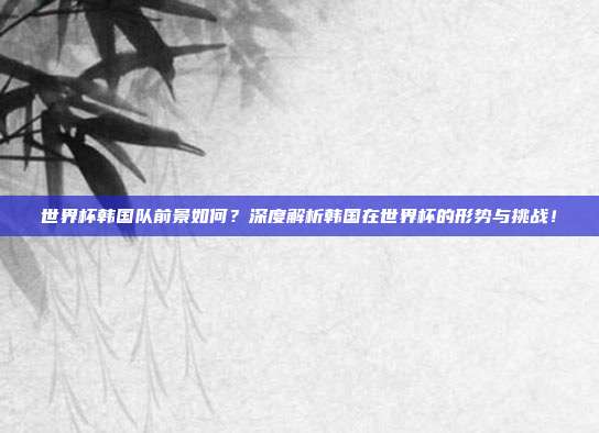世界杯韩国队前景如何?深度解析韩国在世界杯的形势与挑战!