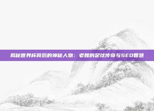 揭秘世界杯背后的神秘人物：老魏的足球传奇与SEO智慧