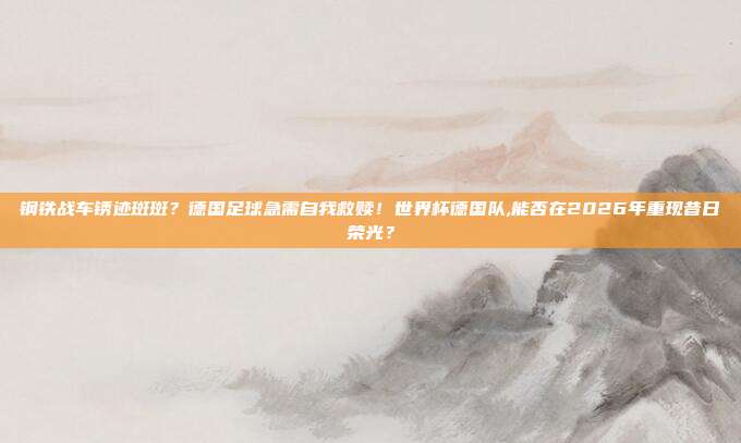 钢铁战车锈迹斑斑？德国足球急需自我救赎！世界杯德国队,能否在2026年重现昔日荣光？