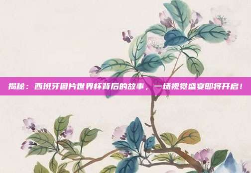 揭秘:西班牙图片世界杯背后的故事,一场视觉盛宴即将开启!