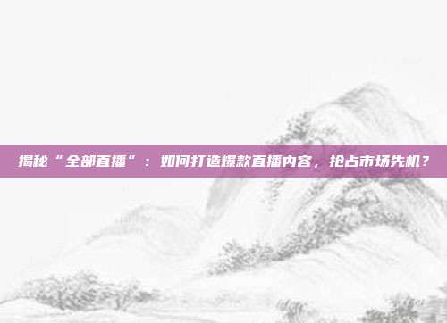 揭秘“全部直播”：如何打造爆款直播内容，抢占市场先机？