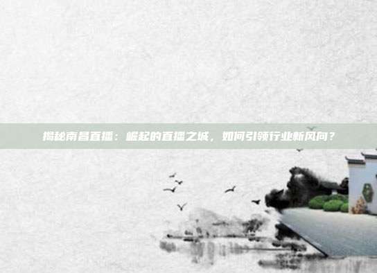 揭秘南昌直播：崛起的直播之城，如何引领行业新风向？
