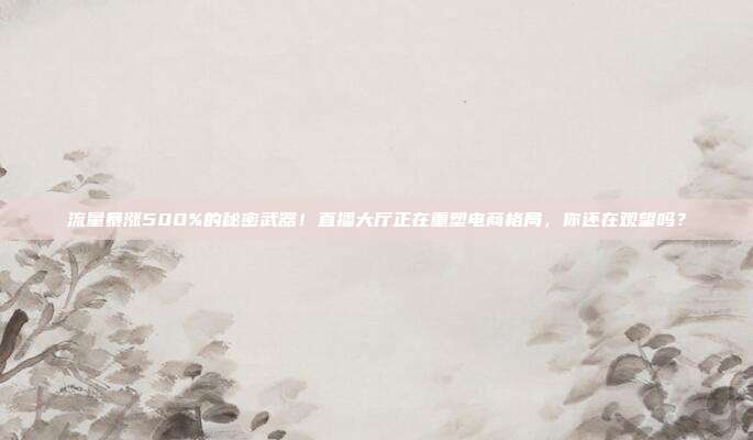 流量暴涨500%的秘密武器！直播大厅正在重塑电商格局，你还在观望吗？