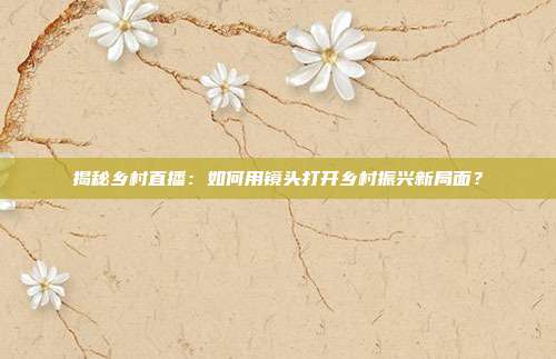 揭秘乡村直播：如何用镜头打开乡村振兴新局面？
