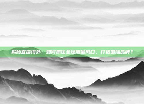 揭秘直播海外：如何抓住全球流量风口，打造国际品牌？