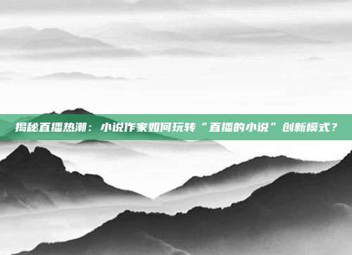 揭秘直播热潮:小说作家如何玩转“直播的小说”创新模式?