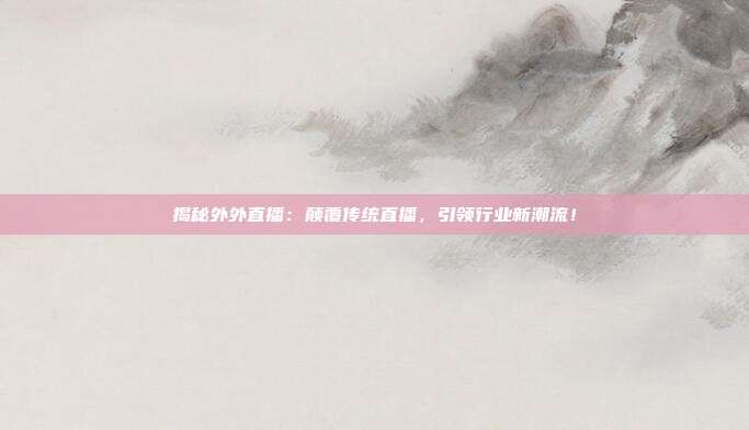 揭秘外外直播：颠覆传统直播，引领行业新潮流！