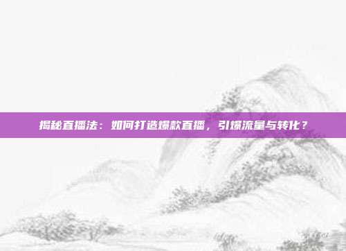 揭秘直播法:如何打造爆款直播,引爆流量与转化?