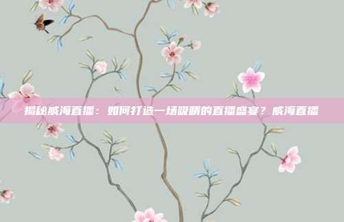 揭秘威海直播：如何打造一场吸睛的直播盛宴？威海直播