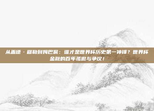 从盖德·穆勒到姆巴佩：谁才是世界杯历史第一神锋？世界杯金靴的百年孤傲与争议！