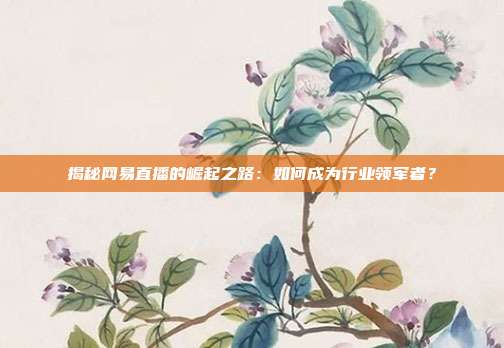 揭秘网易直播的崛起之路：如何成为行业领军者？