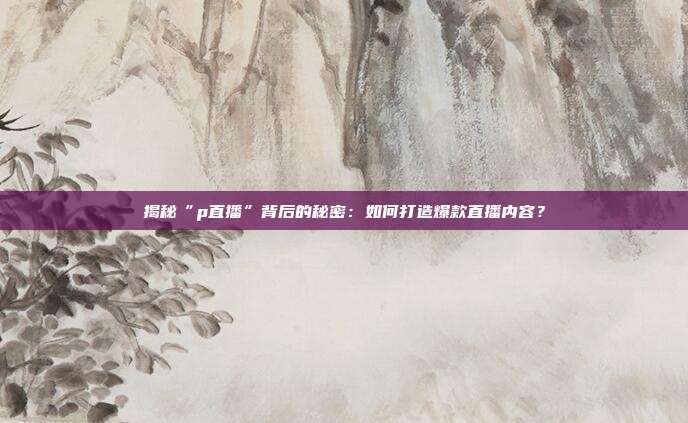 揭秘“p直播”背后的秘密:如何打造爆款直播内容?