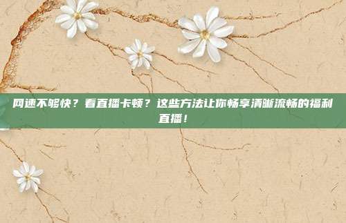 网速不够快？看直播卡顿？这些方法让你畅享清晰流畅的福利直播！