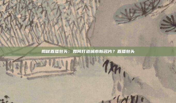 揭秘直播包头：如何打造城市新名片？直播包头