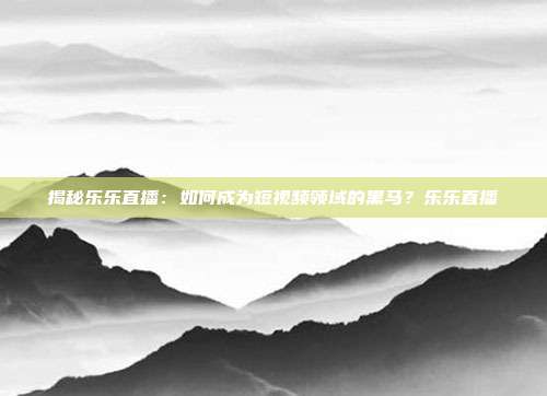 揭秘乐乐直播:如何成为短视频领域的黑马?乐乐直播