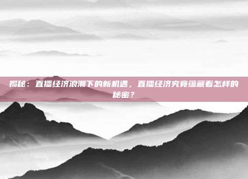 揭秘：直播经济浪潮下的新机遇，直播经济究竟蕴藏着怎样的秘密？