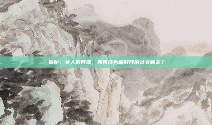 揭秘：女人的直播，如何成为新时代的社交新宠？